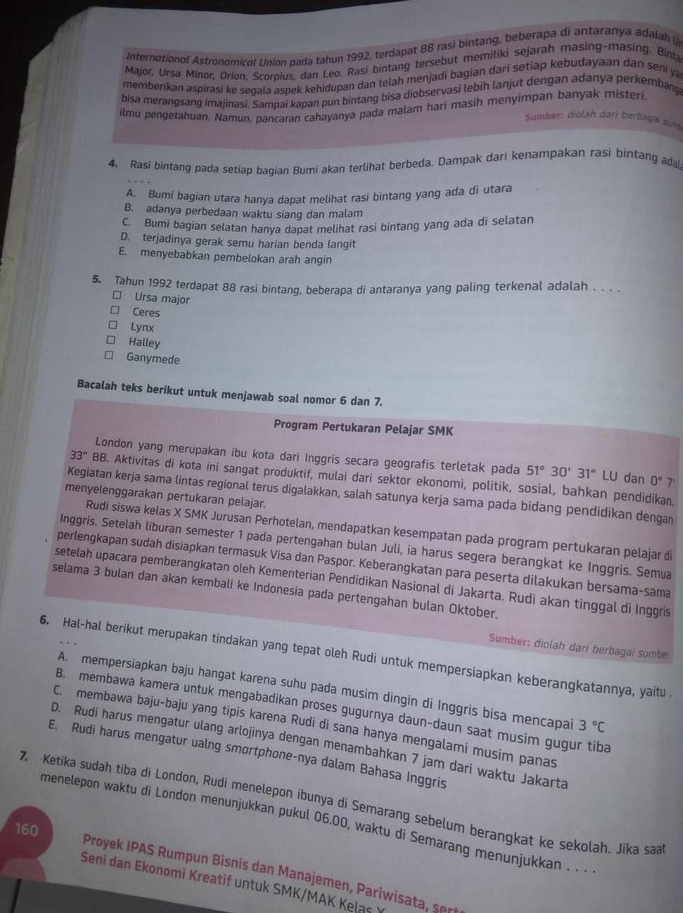 International Astronomicol Union pada tahun 1992, terdapat 88 rasi bintang, beberapa di antaranya adalah 
Major, Ursa Minor, Orion, Scorpius, dan Leo. Rasi bintang tersebut memiliki sejarah masing-masing. Bina
memberikan aspirasi ke segala aspek kehidupan dan telah menjadi bagian dari setiap kebudayaan dan seni ya
bisa merangsang imajinasi. Sampai kapan pun bintang bisa diobservasi lebih lanjut dengan adanya perkembang
ilmu pengetahuan. Namun, pancaran cahayanya pada malam hari masih menyimpan banyak misteri,
Sumber: diolah dari berbagai sum
4. Rasi bintang pada setiap baqian Bumi akan terlihat berbeda. Dampak dari kenampakan rasi bintang adal
A. Bumi bagian utara hanya dapat melihat rasi bintang yang ada di utara
B. adanya perbedaan waktu siang dan malam
C. Bumi bagian selatan hanya dapat melihat rasi bintang yang ada di selatan
D. terjadinya gerak semu harian benda langit
E. menyebabkan pembelokan arah angin
5. Tahun 1992 terdapat 88 rasi bintang, beberapa di antaranya yang paling terkenal adalah . . . .
□ Ursa major
Ceres
Lynx
Halley
Ganymede
Bacalah teks berikut untuk menjawab soal nomor 6 dan 7.
Program Pertukaran Pelajar SMK
London yang merupakan ibu kota dari Inggris secara geografis terletak pada 51°30'31''LU dan 0° 7'
33'' B B. Aktivitas di kota ini sangat produktif, mulai dari sektor ekonomi, politik, sosial, bahkan pendidikan.
Kegiatan kerja sama lintas regional terus digalakkan, salah satunya kerja sama pada bidang pendidikan dengan
menyelenggarakan pertukaran pelajar.
Rudi siswa kelas X SMK Jurusan Perhotelan, mendapatkan kesempatan pada program pertukaran pelajar di
Inggris. Setelah liburan semester 1 pada pertengahan bulan Juli, ia harus segera berangkat ke Inggris. Semua
perlengkapan sudah disiapkan termasuk Visa dan Paspor. Keberangkatan para peserta dilakukan bersama-sama
setelah upacara pemberangkatan oleh Kementerian Pendidikan Nasional di Jakarta. Rudi akan tinggal di Inggris
selama 3 bulan dan akan kembali ke Indonesia pada pertengahan bulan Oktober.
Sumber: diolah dari berbagai sumber
6. Hal-hal berikut merupakan tindakan yang tepat oleh Rudi untuk mempersiapkan keberangkatannya, yaitu
A. mempersiapkan baju hangat karena suhu pada musim dingin di Inggris bisa mencapai 3°C
B. membawa kamera untuk mengabadikan proses gugurnya daun-daun saat musim gugur tiba
C. membawa baju-baju yang tipis karena Rudi di sana hanya mengalami musim panas
D. Rudi harus mengatur ulang arlojinya dengan menambahkan 7 jam dari waktu Jakarta
E. Rudi harus mengatur ualng smortphone-nya dalam Bahasa Inggris
7. Ketika sudah tiba di London, Rudi menelepon ibunya di Semarang sebelum berangkat ke sekolah. Jika saa
menelepon waktu di London menunjukkan pukul 06.00, waktu di Semarang menunjukkan . . ·
160
Proyek IPAS Rumpun Bisnis dan Manajemen, Pariwisata, ser
Seni dan Ekonomi Kreatif untuk SMK/MAK Kelas Ý