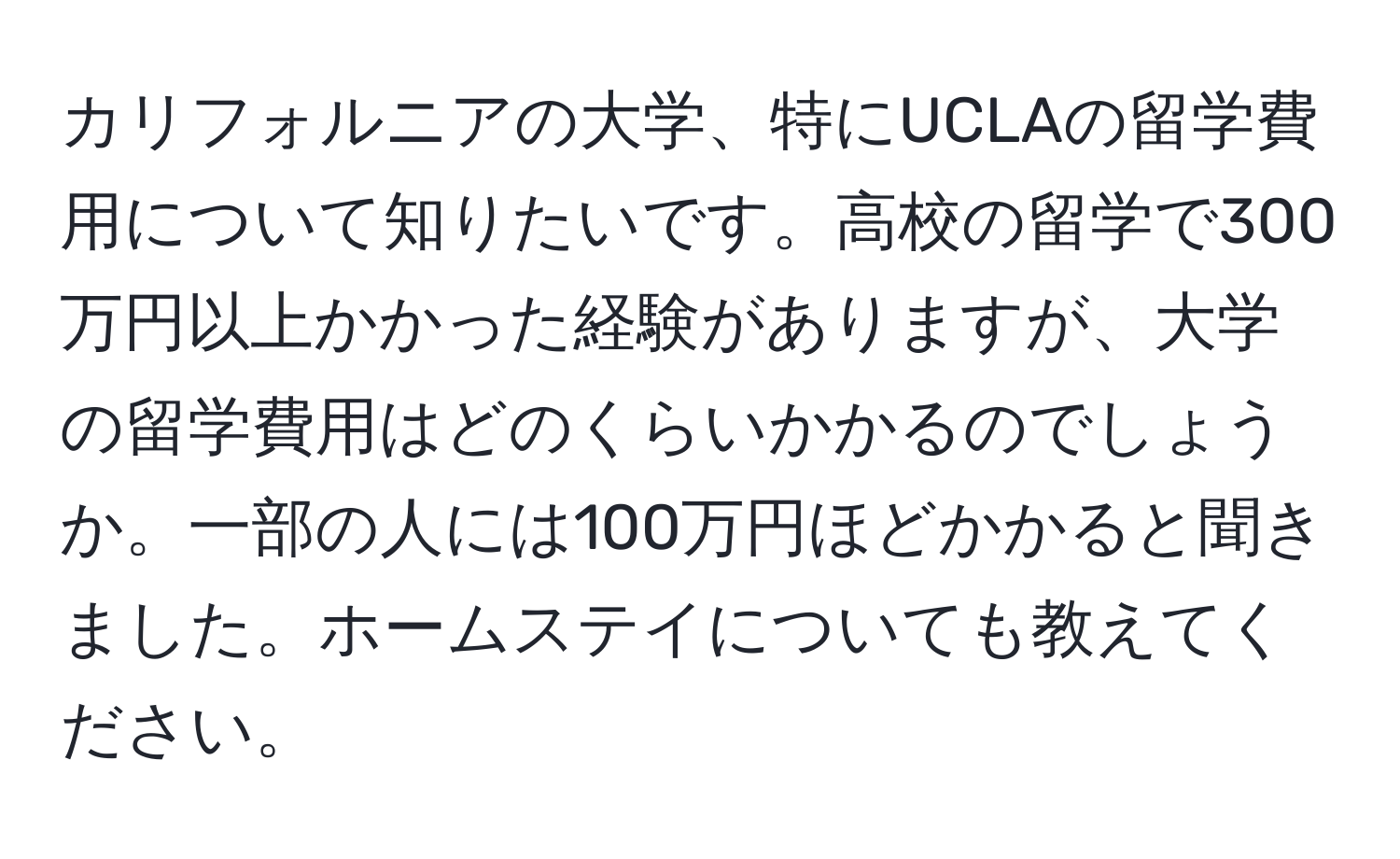 カリフォルニアの大学、特にUCLAの留学費用について知りたいです。高校の留学で300万円以上かかった経験がありますが、大学の留学費用はどのくらいかかるのでしょうか。一部の人には100万円ほどかかると聞きました。ホームステイについても教えてください。