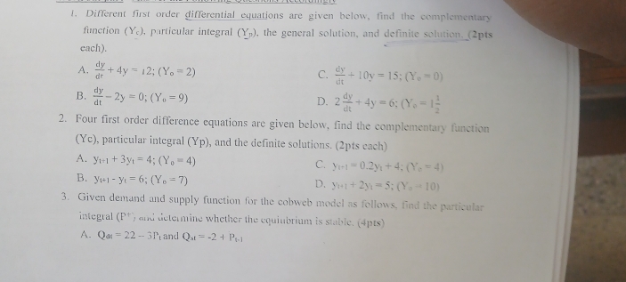 Different first order differential equations are given below, find the complementary
function (Y_c). , particular integral (Y_p) , the general solution, and definite solution._(2pts
each).
A.  dy/dt +4y=12; (Y_o=2) C.  dy/dt +10y=15; (Y_o=0)
B.  dy/dt -2y=0; (Y_0=9) D. 2 dy/dt +4y=6; (Y_0=1 1/2 
2. Four first order difference equations are given below, find the complementary function
(Yc), particular integral (Yp) , and the definite solutions. (2pts each)
A. y_1+1+3y_1=4; (Y_0=4)
C. y_i-1=0.2y_i+4;(Y_o=4)
B. y_t+1-y_t=6; (Y_o=7)
D. y_n+1+2y_1=5; (Y_n-10)
3. Given demand and supply function for the cobweb model as follows, find the particular
integral (P^) and determine whether the equiubrium is stable. (4pts)
A. Q_at=22-3P and Q_st=-2+P_t-1