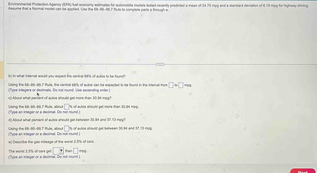 Environmental Protection Agency (EPA) fuel economy estimates for automobile models tested recently predicted a mean of 24.75 mpg and a standard deviation of 6.19 mpg for highway driving. 
Assume that a Normal model can be applied. Use the 68-95-99.7 Rule to complete parts a through e. 
b) In what interval would you expect the central 68% of autos to be found? 
Using the 68-95-99.7 Rule, the central 68% of autos can be expected to be found in the interval from □ to□ mpg. 
(Type integers or decimals. Do not round. Use ascending order.) 
c) About what percent of autos should get more than 30.94 mpg? 
Using the 68-95-99.7 Rule, about □ % of autos should get more than 30.94 mpg. 
(Type an integer or a decimal. Do not round.) 
d) About what percent of autos should get between 30.94 and 37.13 mpg? 
Using the 68-95-99.7 Rule, about □ % of autos should get between 30.94 and 37.13 mpg. 
(Type an integer or a decimal. Do not round.) 
e) Describe the gas mileage of the worst 2.5% of cars. 
The worst 2.5% of cars get r than □ mpg. 
(Type an integer or a decimal. Do not round.) 
Navt