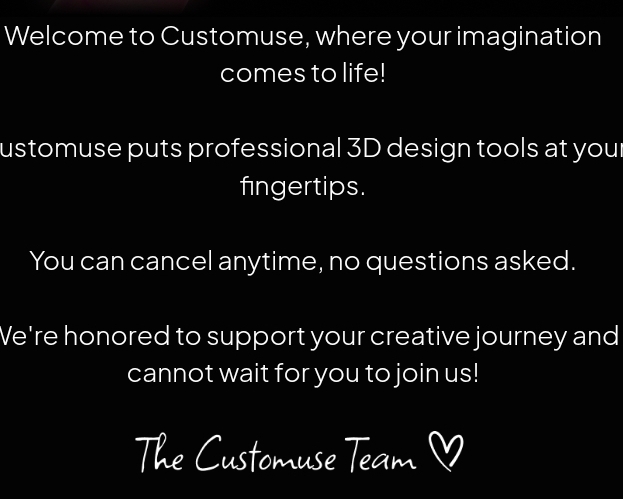 Welcome to Customuse, where your imagination 
comes to life! 
ustomuse puts professional 3D design tools at your 
fingertips. 
You can cancel anytime, no questions asked. 
Ve're honored to support your creative journey and 
cannot wait for you to join us! 
The Customuse Team