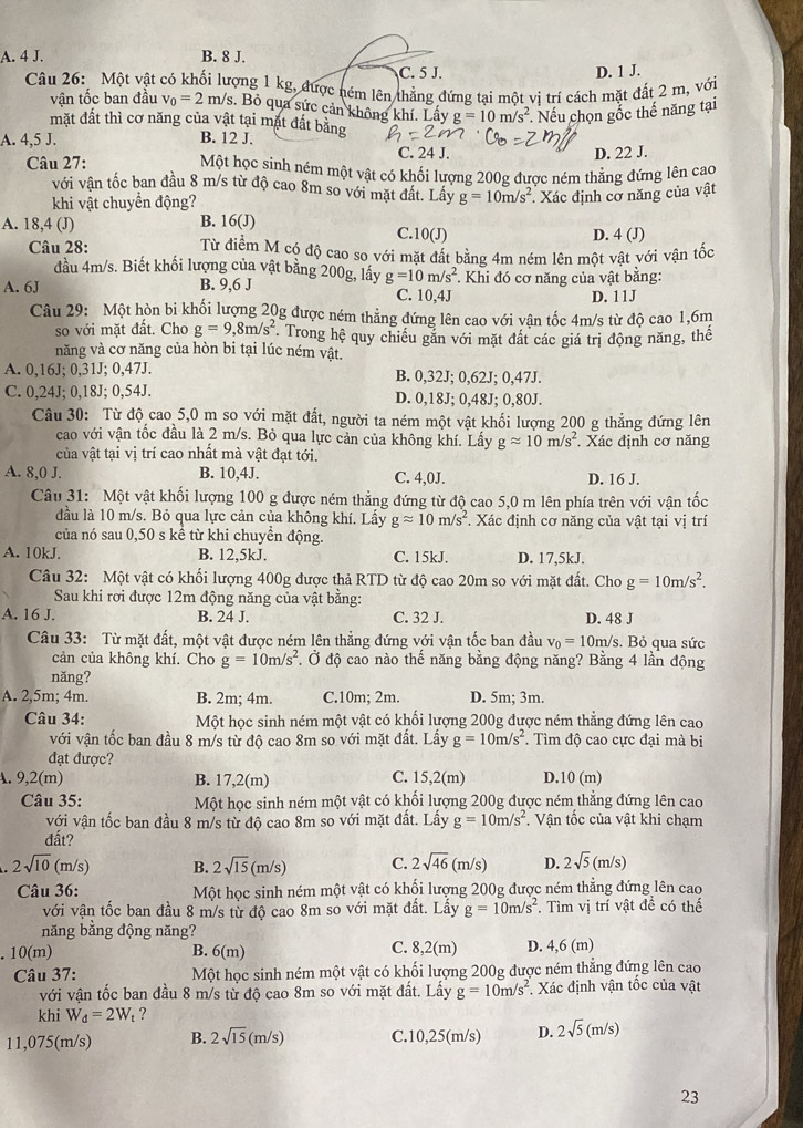 A. 4 J. B. 8 J.
C. 5 J.
Câu 26: Một vật có khối lượng 1 kg, được ném lên thẳng đứng tại một vị trí cách mặt đất 2 m, với D. 1 J.
vận tốc ban đầu v_0=2m/s. Bỏ qua sức cản không khí. Lấy g=10m/s^2 Nếu chọn gốc thế năng tại
mặt đất thì cơ năng của vật tại mặt đất bằng
A. 4,5 J. B. 12 J. D. 22 J.
C. 24 J.
Câu 27: Một học sinh ném một vật có khối lượng 200g được ném thẳng đứng lên cao
với vận tốc ban đầu 8 m/s từ độ cao 8m so với mặt đất. Lây
khi vật chuyển động? g=10m/s^2 * Xác định cơ năng của vật
A. 18,4 (J) B. 16(J) C.1 0(J) D. 4(J)
Câu 28: Từ điểm M có độ cao so với mặt đất bằng 4m ném lên một vật với vận tốc
đầu 4m/s. Biết khối lượng của vật bằng 200g, lấy g=10m/s^2 *. Khi đó cơ năng của vật bằng:
A. 6J B. 9,6 J C. 10,4J
D. 11J
Câu 29: Một hòn bi khối lượng 20g được ném thẳng đứng lên cao với vận tốc 4m/s từ độ cao 1,6m
so với mặt đất. Cho g=9,8m/s^2 *. Trong hệ quy chiếu găn với mặt đất các giá trị động năng, thể
năng và cơ năng của hòn bi tại lúc ném vật.
A. 0,16J; 0,31J; 0,47J. B. 0,32J; 0,62J; 0,47J.
C. 0,24J; 0,18J; 0,54J. D. 0,18J; 0,48J; 0,80J.
Câu 30: Từ độ cao 5,0 m so với mặt đất, người ta ném một vật khối lượng 200 g thẳng đứng lên
cao với vận tốc đầu là 2 m/s. Bỏ qua lực cản của không khí. Lấy gapprox 10m/s^2. Xác định cơ năng
của vật tại vị trí cao nhất mà vật đạt tới.
A. 8,0 J. B. 10,4J. C. 4,0J. D. 16 J.
Câu 31: Một vật khối lượng 100 g được ném thẳng đứng từ độ cao 5,0 m lên phía trên với vận tốc
đầu là 10 m/s. Bỏ qua lực cản của không khí. Lấy gapprox 10m/s^2. Xác định cơ năng của vật tại vị trí
của nó sau 0,50 s kể từ khi chuyền động.
A. 10kJ. B. 12,5kJ. C. 15kJ. D. 17,5kJ.
Câu 32: Một vật có khối lượng 400g được thả RTD từ độ cao 20m so với mặt đất. Cho g=10m/s^2.
Sau khi rơi được 12m động năng của vật bằng:
A. 16 J. B. 24 J. C. 32 J. D. 48 J
Câu 33: Từ mặt đất, một vật được ném lên thẳng đứng với vận tốc ban đầu v_0=10m/s s. Bỏ qua sức
cản của không khí. Cho g=10m/s^2 Ở độ cao nào thế năng bằng động năng? Bằng 4 lần động
nǎng?
A. 2,5m; 4m. B. 2m; 4m. C.10m; 2m. D. 5m; 3m.
Câu 34: Một học sinh ném một vật có khối lượng 200g được ném thẳng đứng lên cao
với vận tốc ban đầu 8 m/s từ độ cao 8m so với mặt đất. Lấy g=10m/s^2. Tìm độ cao cực đại mà bị
đạt được?
A. 9,2(m) B. 17,2(m) C. 15,2(m) D. 10(m)
Câu 35: Một học sinh ném một vật có khối lượng 200g được ném thẳng đứng lên cao
với vận tốc ban đầu 8 m/s từ độ cao 8m so với mặt đất. Lấy g=10m/s^2. Vận tốc của vật khi chạm
đất?
2sqrt(10)(m/s) B. 2sqrt(15)(m/s) C. 2sqrt(46)(m/s) D. 2sqrt(5)(m/s)
Câu 36: Một học sinh ném một vật có khối lượng 200g được ném thẳng đứng lên cao
với vận tốc ban đầu 8 m/s từ độ cao 8m so với mặt đất. Lấy g=10m/s^2. Tìm vị trí vật đề có thế
năng bằng động năng?
.10(m) B. 6(m) C. 8,2(m) D. 4,6 (m)
Câu 37: Một học sinh ném một vật có khối lượng 200g được ném thẳng đứng lên cao
với vận tốc ban đầu 8 m/s từ độ cao 8m so với mặt đất. Lấy g=10m/s^2 Xác định vận tốc của vật
khi W_d=2W_t ?
11,075(m/s) B. 2sqrt(15)(m/s) C.10,25(m/s) D. 2sqrt(5)(m/s)
23