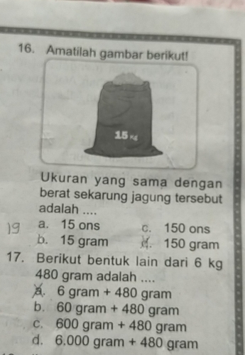 Amatilah gambar berikut!
15 rg
Ukuran yang sama dengan
berat sekarung jagung tersebut
adalah ....
a. 15 ons c. 150 ons
b. 15 gram . 150 gram
17. Berikut bentuk lain dari 6 kg
480 gram adalah ....
6gram+480gram
b. 60gram+480gram
C. 600gram+480gram
d. 6.000gram+480gram