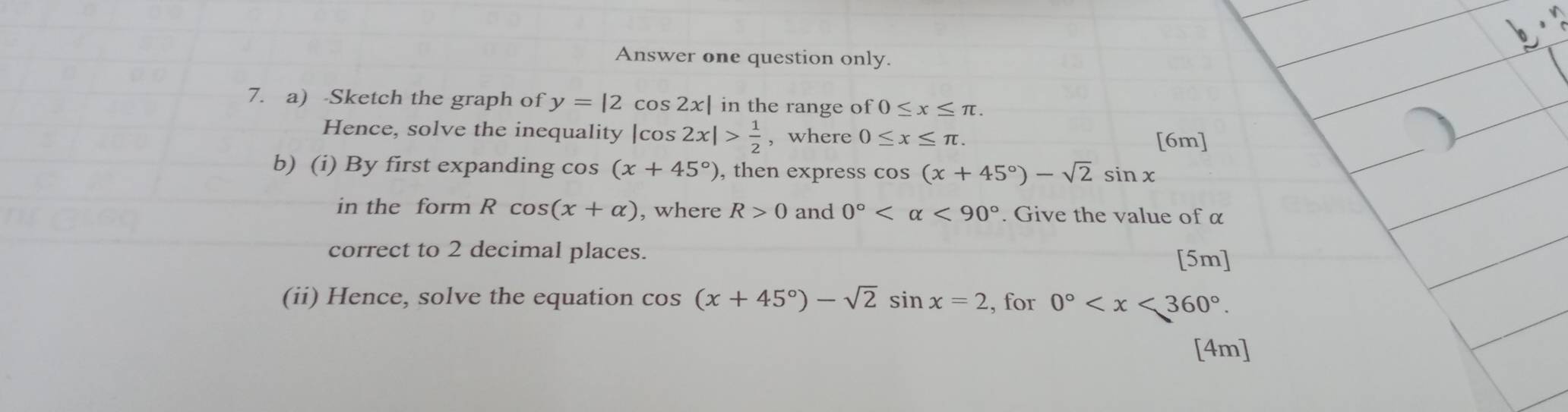 Answer one question only. 
7. a) -Sketch the graph of y=|2cos 2x| in the range of 0≤ x≤ π
Hence, solve the inequality |cos 2x|> 1/2  , where 0≤ x≤ π. 
[6m] 
b) (i) By first expanding cos (x+45°) , then express cos (x+45°)-sqrt(2)sin x
in the form Rcos (x+alpha ) , where R>0 and 0° <90°. Give the value of α
correct to 2 decimal places. 
[5m] 
(ii) Hence, solve the equation cos (x+45°)-sqrt(2)sin x=2 , for 0° . 
[4m]