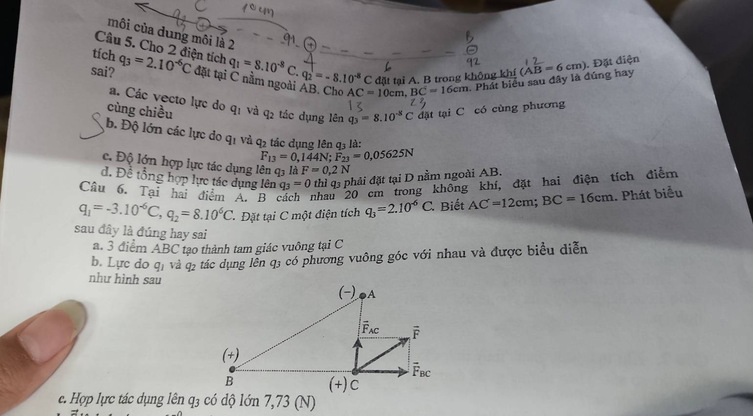 môi của dung môi là 2
tích
Câu 5. Cho 2 điện tích q_1=8.10^(-8)C.q_2=-8.10^(-8)C đặt tại A. B trong không khí
(AB=6cm). Đặt điện
sai? q_3=2.10^(-6)C đặt tại C nằm ngoài ẢB. Cho AC=10cm, BC=16cm 1. Phát biểu sau đây là đúng hay
a. Các vecto lực do
cùng chiều q_1 và q_2 tác dụng lên q_3=8.10^(-8)C đặt tại C có cùng phương
b. Độ lớn các lực do q_1 và q_2 tác dung lên gị là:
F_13=0,144N;F_23=0,05625N
c. Độ lớn hợp lực tác dụng lên q3 là F=0,2N
d. Để tổng hợp lực tác dụng lên q_3=0 thì q3 phải đặt tại D nằm ngoài AB.
Câu 6. Tại hai điểm A. B nhau 20 cm trong không khí, đặt hai điện tích điểm
q_1=-3.10^(-6)C,q_2=8.10^6C * Đặt tại C một điện tích q_3=2.10^(-6)C. Biết AC=12cm;BC=16cm. Phát biểu
sau đây là đúng hay sai
a. 3 điểm ABC tạo thành tam giác vuông tại C
b. Lực do q_1 và q2 tác dụng lễn q3 có phương vuông góc với nhau và được biểu diễn
như hình sau
c. Hợp lực tác dụng lên q3 có dộ lớn 7,73 (N)