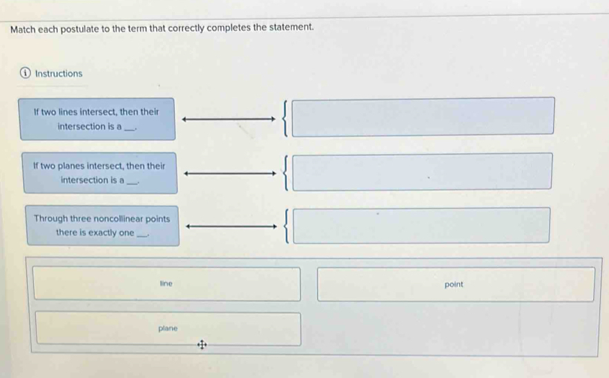 Match each postulate to the term that correctly completes the statement. 
① Instructions 
If two lines intersect, then their 
intersection is a_ . 
If two planes intersect, then their 
intersection is a _. 
Through three noncollinear points 
there is exactly one _. 
line 
point 
plane