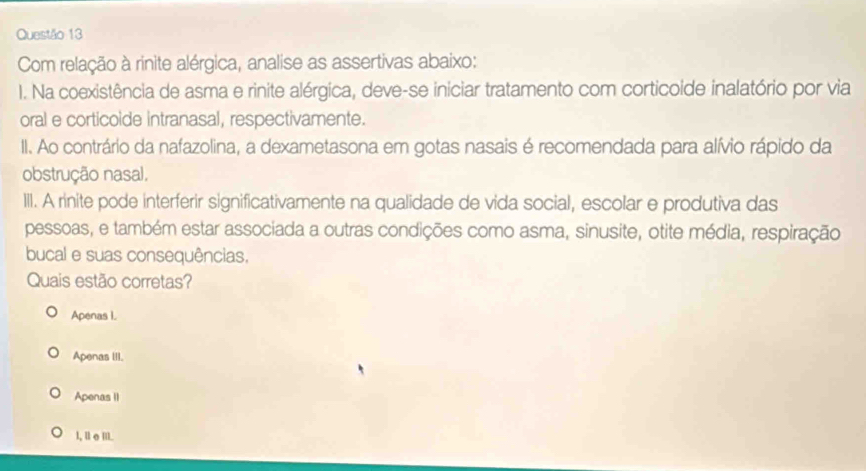 Com relação à rinite alérgica, analise as assertivas abaixo:
1. Na coexistência de asma e rinite alérgica, deve-se iniciar tratamento com corticoide inalatório por via
oral e corticoide intranasal, respectivamente.
II. Ao contrário da nafazolina, a dexametasona em gotas nasais é recomendada para alívio rápido da
obstrução nasal,
III. A rinite pode interferir significativamente na qualidade de vida social, escolar e produtiva das
pessoas, e também estar associada a outras condições como asma, sinusite, otite média, respiração
bucal e suas consequências.
Quais estão corretas?
Apenas I.
Apenas III.
Apenas II
l, ⅡσⅢI.