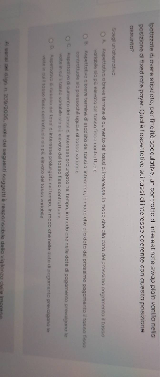 Ipotizzate di avere stipulato, per finalità speculative, un contratto di interest rate swap plain vanilla nella
posizione di fixed rate payer. Qualè l'aspettativa sui tassi di interesse coerente con questa posizione
assunta?
Scegli un'alternativa:
A. Aspettativa a breve termine di aumento dei tassi di interesse, in modo che alla data del prossimo pagamento il tasso
variabile sia più elevato del tasso fisso contrattuale
B. Aspettativa a breve termine di stabilità dei tassi di interesse, in modo che alla data del prossimo pagamento il tasso fisso
contrattuale sia pressoché uguale al tasso variabile
C. Aspettativa di aumento dei tassi di interesse prolungato nel tempo, in modo che nelle date di pagamento prevalgano le
volte in cui il tasso variabile sia più elevato del tasso fisso contrattuale
D. Aspettativo di ribasso dei tassi di interesse prolungato nel tempo, in modo che nelle date di pagamento prevalgano le
volte in cui il tasso fisso contrattuale sia più elevato del tasso variabile
Ai sensi del d.igs. n. 209/2005, quale dei seguenti soggetti è responsabile della vigilanza delle imprese