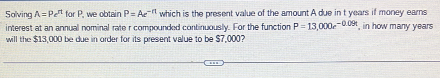 Solving A=Pe^(rt) for P, we obtain P=Ae^(-rt) which is the present value of the amount A due in t years if money earns 
interest at an annual nominal rate r compounded continuously. For the function P=13,000e^(-0.09t) , in how many years
will the $13,000 be due in order for its present value to be $7,000?