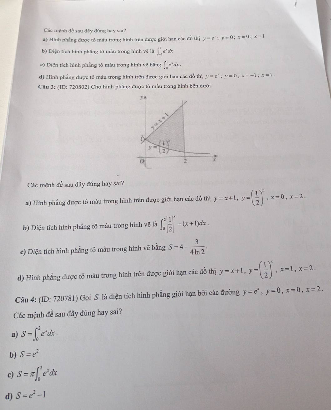 Các mệnh đề sau đây đúng hay sai?
a) Hình phẳng được tô màu trong hình trên được giới hạn các đồ thị y=e^x;y=0;x=0;x=1
b) Diện tích hình phẳng tô màu trong hình vẽ là ∈t _(-1)^1e^xdx
c) Diện tích hình phẳng tô màu trong hình vẽ bằng ∈t _0^(1e^x)dx.
d) Hình phẳng được tô màu trong hình trên được giới hạn các đồ thị y=e^x;y=0;x=-1;x=1.
Câu 3: (ID: 720802) Cho hình phẳng được tô màu trong hình bên dưới.
Các mệnh đề sau đây đúng hay sai?
a) Hình phẳng được tô màu trong hình trên được giới hạn các đồ thị y=x+1,y=( 1/2 )^x,x=0,x=2.
b) Diện tích hình phẳng tô màu trong hình vẽ là ∈t _0^(2|frac 1)2|^x-(x+1)dx.
c) Diện tích hình phẳng tô màu trong hình vẽ bằng S=4- 3/4ln 2 .
d) Hình phẳng được tô màu trong hình trên được giới hạn các đồ thị y=x+1,y=( 1/2 )^x,x=1,x=2.
Câu 4: (ID: 720781) Gọi S là diện tích hình phẳng giới hạn bởi các đường y=e^x,y=0,x=0,x=2.
Các mệnh đề sau đây đúng hay sai?
a) S=∈t _0^(2e^x)dx.
b) S=e^2
c) S=π ∈t _0^(2e^x)dx
d) S=e^2-1