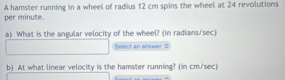 A hamster running in a wheel of radius 12 cm spins the wheel at 24 revolutions 
per minute. 
a) What is the angular velocity of the wheel? (in radians/sec) 
Select an answer 
b) At what linear velocity is the hamster running? (in cm/sec)