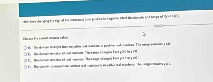 How does changing the sign of the constant a from positive to negative affect the domain and range of f(x)=a|x| 7
Choose the correct answer below
A. The domain changes from negative real numbers to positive real numbers. The range remains y≤ 0.
B. The domain remains all real numbers. The range changes from y≥ 0 to y≤ 0.
C. The domain remains all real numbers. The range changes from y≤ 0 to y≥ 0.
D. The domain changes from positive real numbers to negative real numbers. The range remains y≥ 0.