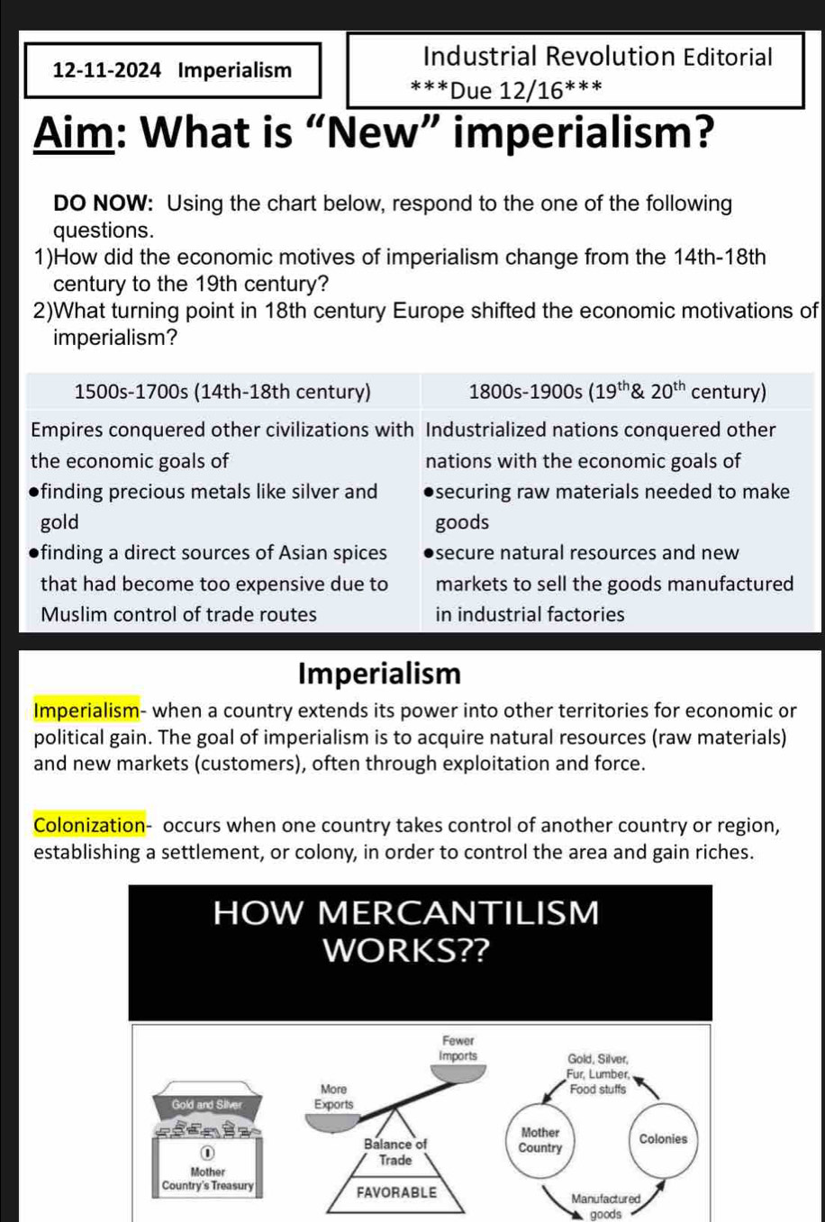 Industrial Revolution Editorial
12-11-2024 Imperialism ***Due 12/16^(***)
Aim: What is “New” imperialism?
DO NOW: Using the chart below, respond to the one of the following
questions.
1)How did the economic motives of imperialism change from the 14th -18th
century to the 19th century?
2)What turning point in 18th century Europe shifted the economic motivations of
imperialism?
1500s - 1700s (14th-18th century) 1800s-1900s(19^(th) 20^(th) century)
Empires conquered other civilizations with Industrialized nations conquered other
the economic goals of nations with the economic goals of
finding precious metals like silver and securing raw materials needed to make 
gold goods
finding a direct sources of Asian spices secure natural resources and new
that had become too expensive due to markets to sell the goods manufactured
Muslim control of trade routes in industrial factories
Imperialism
Imperialism- when a country extends its power into other territories for economic or
political gain. The goal of imperialism is to acquire natural resources (raw materials)
and new markets (customers), often through exploitation and force.
Colonization- occurs when one country takes control of another country or region,
establishing a settlement, or colony, in order to control the area and gain riches.
goods