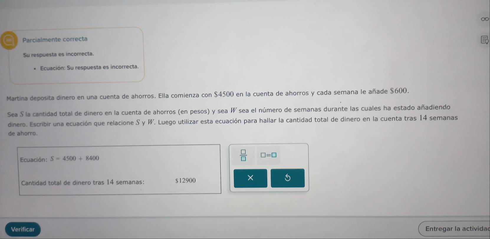 a Parcialmente correcta 
Su respuesta es incorrecta. 
Ecuación: Su respuesta es incorrecta. 
Martina deposita dinero en una cuenta de ahorros. Ella comienza con $4500 en la cuenta de ahorros y cada semana le añade $600. 
Sea S la cantidad total de dinero en la cuenta de ahorros (en pesos) y sea W sea el número de semanas durante las cuales ha estado añadiendo 
dinero. Escribir una ecuación que relacione S y W. Luego utilizar esta ecuación para hallar la cantidad total de dinero en la cuenta tras 14 semanas 
de ahorro. 
Ecuación: S=4500+8400
 □ /□   □ =□
Cantidad total de dinero tras 14 semanas: $12900
× 
Verificar Entregar la actividad