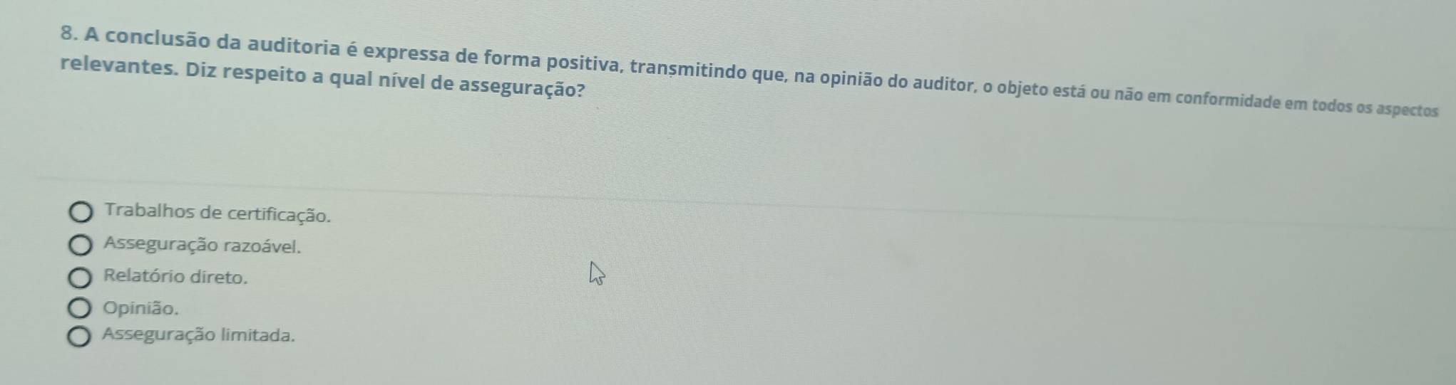 A conclusão da auditoria é expressa de forma positiva, transmitindo que, na opinião do auditor, o objeto está ou não em conformidade em todos os aspectos
relevantes. Diz respeito a qual nível de asseguração?
Trabalhos de certificação.
Asseguração razoável.
Relatório direto.
Opinião.
Asseguração limitada.