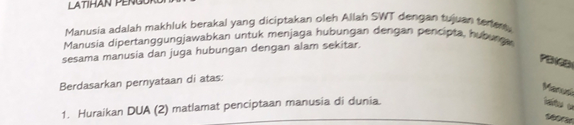 Manusia adalah makhluk berakal yang diciptakan oleh Allah SWT dengan tujuan terier, 
Manusia dipertanggungjawabkan untuk menjaga hubungan dengan pencipta, huburga 
sesama manusia dan juga hubungan dengan alam sekitar. 
PBICB 
Berdasarkan pernyataan di atas: 
Manusi 
1. Huraikan DUA (2) matlamat penciptaan manusia di dunia. 

seoran