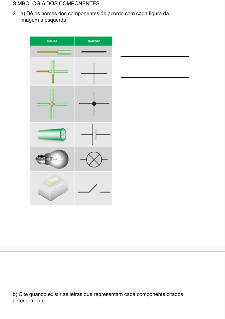 SIMBOLOGIA DOS COMPONENTES 
2. a) Dê os nomes dos componentes de acordo com cada figura da 
imagem a esquerda 
FIGURA SI MBOLO 
_ 
_ 
_ 
_ 
_ 

_ 
_ 
_ 
b) Cite quando existir as letras que representam cada componente citados 
anteriormente.