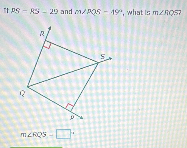 If PS=RS=29 and m∠ PQS=49° , what is m∠ RQS ?
m∠ RQS=□°