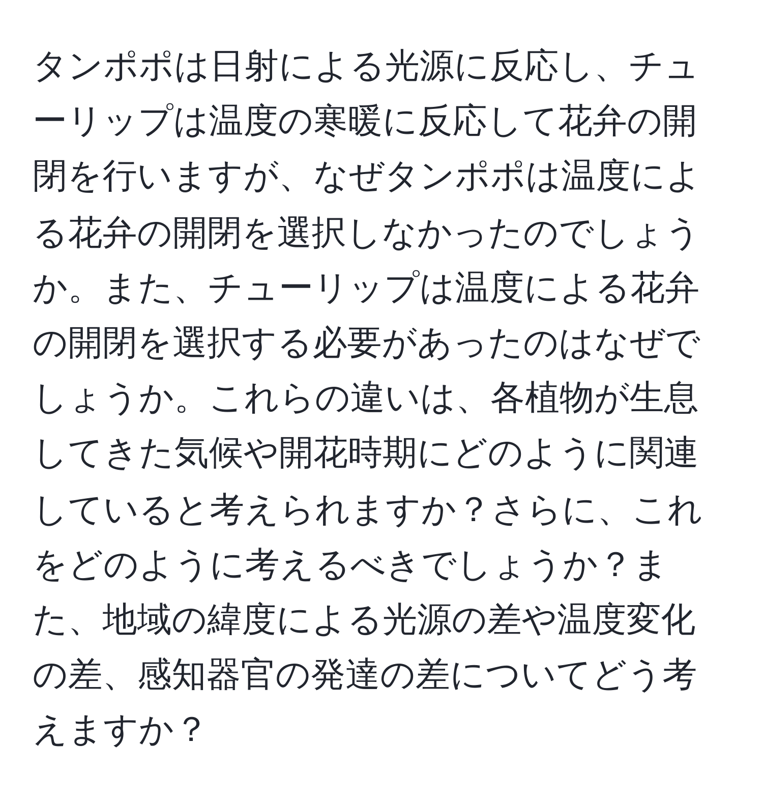 タンポポは日射による光源に反応し、チューリップは温度の寒暖に反応して花弁の開閉を行いますが、なぜタンポポは温度による花弁の開閉を選択しなかったのでしょうか。また、チューリップは温度による花弁の開閉を選択する必要があったのはなぜでしょうか。これらの違いは、各植物が生息してきた気候や開花時期にどのように関連していると考えられますか？さらに、これをどのように考えるべきでしょうか？また、地域の緯度による光源の差や温度変化の差、感知器官の発達の差についてどう考えますか？