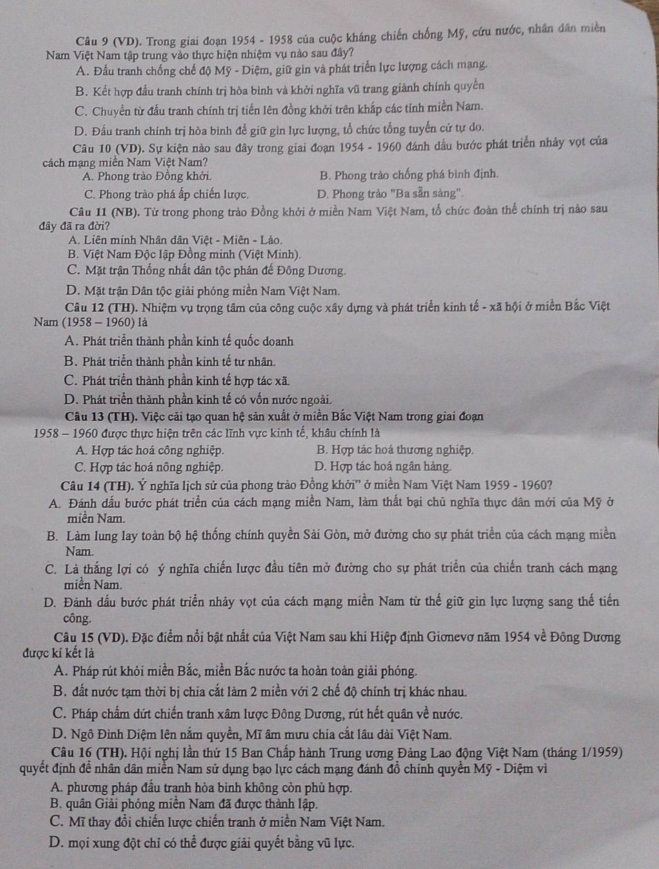 (VD). Trong giai đoạn 1954 - 1958 của cuộc kháng chiến chống Mỹ, cứu nước, nhân dân miền
Nam Việt Nam tập trung vào thực hiện nhiệm vụ nào sau đây?
A. Đấu tranh chống chế độ Mỹ - Diệm, giữ gin và phát triển lực lượng cách mạng
B. Kết hợp đầu tranh chính trị hòa bình và khởi nghĩa vũ trang giành chính quyền
C. Chuyền từ đấu tranh chính trị tiến lên đồng khởi trên khắp các tỉnh miền Nam.
D. Đấu tranh chính trị hòa bình để giữ gin lực lượng, tổ chức tổng tuyển cử tự do.
Câu 10 (VD). Sự kiện nào sau đây trong giai đoạn 1954 - 1960 đánh dấu bước phát triển nhảy vọt của
cách mạng miền Nam Việt Nam?
A. Phong trào Đồng khởi. B. Phong trào chống phá bình định.
C. Phong trào phá ấp chiến lược. D. Phong trào "Ba sẵn sàng".
Câu 11 (NB). Từ trong phong trào Đồng khởi ở miền Nam Việt Nam, tổ chức đoàn thể chính trị nào sau
đây đã ra đời?
A. Liên minh Nhân dân Việt - Miên - Lào.
B. Việt Nam Độc lập Đồng minh (Việt Minh).
C. Mặt trận Thống nhất dân tộc phản đế Đông Dương.
D. Mặt trận Dân tộc giải phóng miền Nam Việt Nam.
Câu 12 (TH). Nhiệm vụ trọng tâm của công cuộc xây dựng và phát triển kinh tế - xã hội ở miền Bắc Việt
Nam (1958 - 1960) là
A. Phát triển thành phần kinh tế quốc doanh
B. Phát triển thành phần kinh tế tư nhân.
C. Phát triển thành phần kinh tế hợp tác xã.
D. Phát triển thành phần kinh tế có vốn nước ngoài.
Câu 13 (TH). Việc cải tạo quan hệ sản xuất ở miền Bắc Việt Nam trong giai đoạn
1958 - 1960 được thực hiện trên các lĩnh vực kinh tế, khâu chính là
A. Hợp tác hoá công nghiệp. B. Hợp tác hoá thương nghiệp.
C. Hợp tác hoá nông nghiệp. D. Hợp tác hoá ngân hàng.
Câu 14 (TH). Ý nghĩa lịch sử của phong trào Đồng khởi” ở miền Nam Việt Nam 1959 - 1960?
A. Đánh đấu bước phát triển của cách mạng miền Nam, làm thất bại chủ nghĩa thực dân mới của Mỹ ở
miền Nam.
B. Làm lung lay toàn bộ hệ thống chính quyền Sài Gòn, mở đường cho sự phát triển của cách mạng miền
Nam.
C. Là thắng lợi có ý nghĩa chiến lược đầu tiên mở đường cho sự phát triển của chiến tranh cách mạng
miền Nam.
D. Đánh dấu bước phát triển nhảy vọt của cách mạng miền Nam từ thế giữ gin lực lượng sang thế tiến
công.
Câu 15 (VD). Đặc điểm nổi bật nhất của Việt Nam sau khi Hiệp định Giơnevơ năm 1954 về Đông Dương
được kí kết là
A. Pháp rút khỏi miền Bắc, miền Bắc nước ta hoàn toàn giải phóng.
B. đất nước tạm thời bị chia cắt làm 2 miền với 2 chế độ chính trị khác nhau.
C. Pháp chẩm dứt chiến tranh xâm lược Đông Dương, rút hết quân về nước.
D. Ngô Đình Diệm lên nắm quyền, Mĩ âm mưu chia cắt lâu dài Việt Nam.
Câu 16 (TH). Hội nghị lần thứ 15 Ban Chấp hành Trung ương Đảng Lao động Việt Nam (tháng 1/1959)
quyết định đề nhân dân miền Nam sử dụng bạo lực cách mạng đánh đổ chính quyền Mỹ - Diệm vì
A. phương pháp đầu tranh hòa bình không còn phù hợp.
B. quân Giải phóng miền Nam đã được thành lập.
C. Mĩ thay đổi chiến lược chiến tranh ở miền Nam Việt Nam.
D. mọi xung đột chỉ có thể được giải quyết bằng vũ lực.