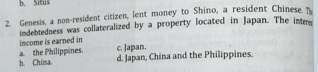 b. Situs
2. Genesis, a non-resident citizen, lent money to Shino, a resident Chinese. Th
indebtedness was collateralized by a property located in Japan. The interes
income is earned in
a. the Philippines. c. Japan.
b. China. d. Japan, China and the Philippines.