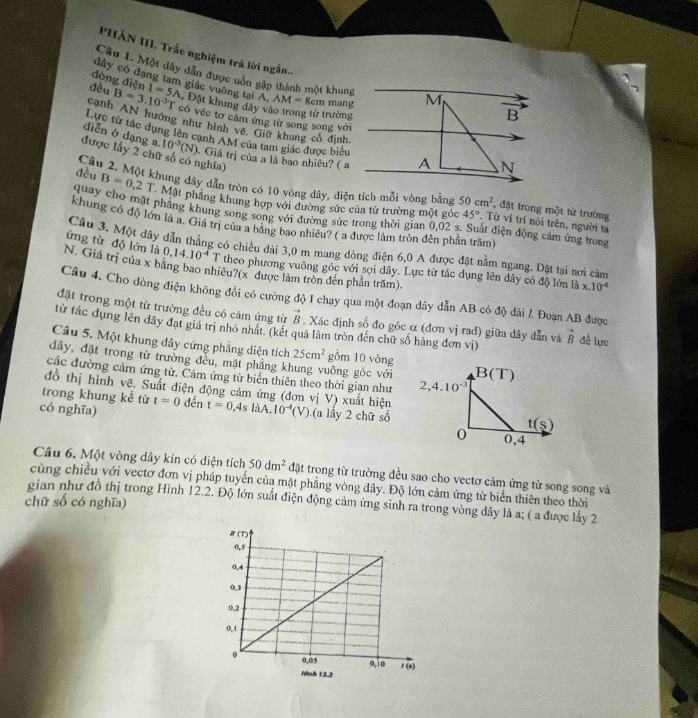 PHÀN III. Trắc nghiệm trả lời ngắn..
Câu 1. Một dây dẫn được uốn gập thành một khung M
dòng điện
đây có đạng tam giác vuông tại A. AM=8cm mang
đều B=3.10^(-3)T I=5A , Đặt khung dây vào trong từ trường
overline B
có véc tơ cảm ứng từ song song với
cạnh AN hướng như hình vẽ, Giữ khung cổ định
Lực tử tác dụng lên cạnh AM của tam giác được biểu
diễn ở dạng a. 10^(-3)(N). Giá trị của a là bao nhiêu? ( a
được lấy 2 chữ số có nghĩa)
A N
đều Câu 2. Một khung dây dẫn tròn có 10 vòng dây, diện tích mỗi vòng bằng 50cm^2 , đặt trong một từ trường
B=0,2T Mặt phẳng khung hợp với đường sức của từ trường một góc 45°. Từ ví trí nói trên, người ta
quay cho mặt phẳng khung song song với đường sức trong thời gian 0,02 s. Suất điện động cảm ứng trong
khung có độ lớn là a. Giá trị của a bằng bao nhiêu? ( a được làm tròn đên phần trăm)
Câu 3. Một dây dẫn thẳng có chiều dài 3,0 m mang dòng điện 6,0 A được đặt nằm ngang. Dặt tại nơi cảm
ứng từ độ lớn là 0,14.10^(-4)T theo phương vuông góc với sợi dây. Lực từ tác dụng lên dây có độ lớn là x.10^(-4)
N. Giá trị của x bằng bao nhiêu?(x được làm tròn đến phần trăm).
Cầu 4. Cho dòng điện không đổi có cường độ I chạy qua một đoạn dây dẫn AB có độ dài 1 Đoạn AB được
đặt trong một từ trường đều có cảm ứng từ vector B. Xác định số đo góc α (đơn vị rad) giữa dây dẫn và vector B để lực
từ tác dụng lên dây đạt giá trị nhỏ nhất. (kết quả làm tròn đến chữ số hàng đơn vị)
Câu 5. Một khung dây cứng phẳng diện tích 25cm^2 gồm 10 vòng
dây, đặt trong từ trường đều, mặt phăng khung vuông góc với
các đường cảm ứng từ. Cảm ứng từ biến thiên theo thời gian như 
đồ thị hình vẽ. Suất điện động cảm ứng (đơn vị V) xuất hiện
trong khung kể từ t=0 đến t=0,4s làA.
có nghĩa) 10^(-4)(V).(a lấy 2 chữ số
Câu 6. Một vòng dây kín có diện tích 50dm^2 đặt trong từ trường đều sao cho vectơ cảm ứng từ song song và
cùng chiều với vectơ đơn vị pháp tuyến của mặt phẳng vòng dây. Độ lớn cảm ứng từ biến thiên theo thời
gian như đồ thị trong Hình 12.2. Độ lớn suất điện động cảm ứng sinh ra trong vòng dây là a; ( a được lấy 2
chữ số có nghĩa)