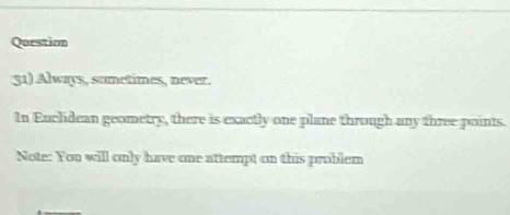 Question 
51) Always, sometimes, never. 
In Euclidean geometry, there is exactly one plane through any three points. 
Note: You will only have one attempt on this problem