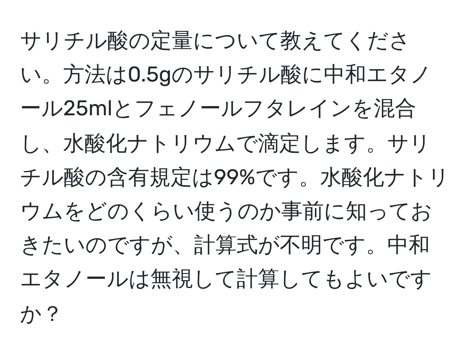 サリチル酸の定量について教えてください。方法は0.5gのサリチル酸に中和エタノール25mlとフェノールフタレインを混合し、水酸化ナトリウムで滴定します。サリチル酸の含有規定は99%です。水酸化ナトリウムをどのくらい使うのか事前に知っておきたいのですが、計算式が不明です。中和エタノールは無視して計算してもよいですか？