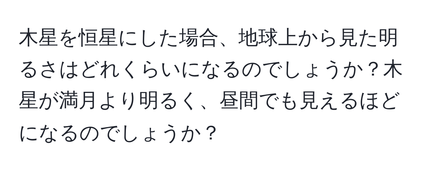 木星を恒星にした場合、地球上から見た明るさはどれくらいになるのでしょうか？木星が満月より明るく、昼間でも見えるほどになるのでしょうか？