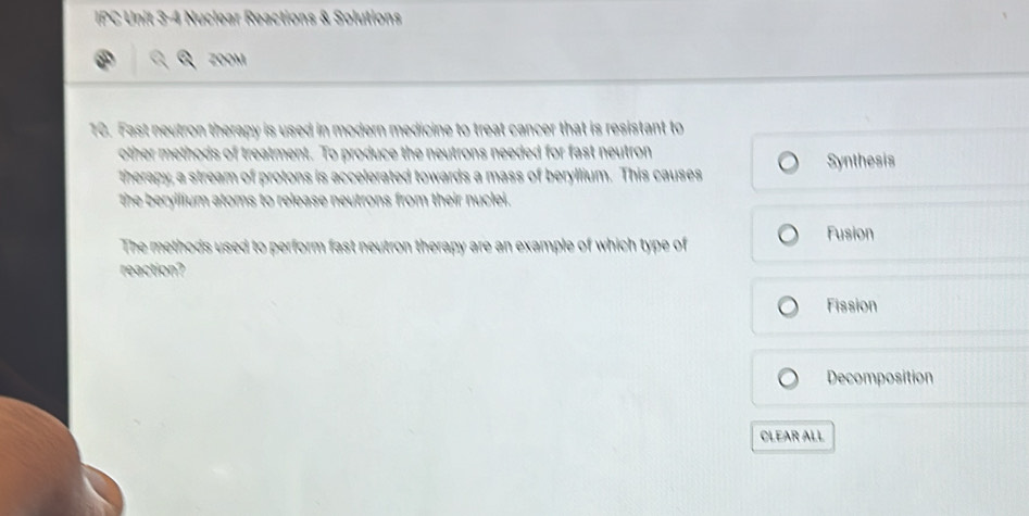 IPC Unit 3-4 Nuclear Reactions & Solutions
ZOOM
10. Fast neutron therapy is used in modern medicine to treat cancer that is resistant to
other methods of treatment. To produce the neutrons needed for fast neutron
therapy, a stream of protons is accelerated towards a mass of beryllium. This causes Synthesis
the beryllium atoms to release neutrons from their nuclei.
The methods used to perform fast neutron therapy are an example of which type of Fusion
reaction?
Fission
Decomposition
CLEAR ALL