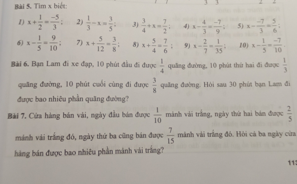 Tìm x biết: 3 3 
1) x+ 1/2 = (-5)/3 ; 2)  1/3 -x= 3/5 ; 3)  3/4 +x= 7/2 ; 4) x- 4/3 = (-7)/9 ; 5) x- (-7)/3 = 5/6 ; 
6) x- 1/5 = 9/10 ; 7) x+ 5/12 = 3/8 ; 8) x+ 5/4 = 7/6 ; 9) x- 2/7 = 1/35 ; 10) x- 1/5 = (-7)/10 . 
Bài 6. Bạn Lam đi xe đạp, 10 phút đầu đi được  1/4  quãng đường, 10 phút thứ hai đi được  1/3 
quãng đường, 10 phút cuối cùng đi được  3/8  quãng đường. Hỏi sau 30 phút bạn Lam đi 
được bao nhiêu phần quãng đường? 
Bài 7. Cửa hàng bán vải, ngày đầu bán được  1/10  mảnh vải trắng, ngày thứ hai bán được  2/5 
mảnh vải trắng đó, ngày thứ ba cũng bán được  7/15  mảnh vải trắng đó. Hỏi cả ba ngày cửa 
hàng bán được bao nhiêu phần mảnh vải trắng? 
113