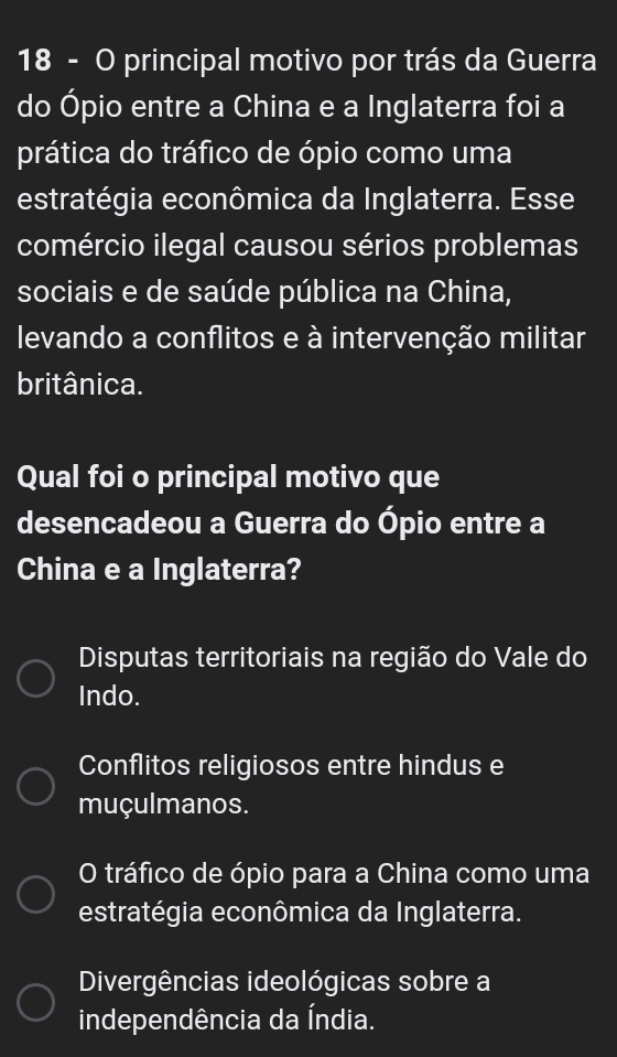 principal motivo por trás da Guerra
do Ópio entre a China e a Inglaterra foi a
prática do tráfico de ópio como uma
estratégia econômica da Inglaterra. Esse
comércio ilegal causou sérios problemas
sociais e de saúde pública na China,
levando a conflitos e à intervenção militar
britânica.
Qual foi o principal motivo que
desencadeou a Guerra do Ópio entre a
China e a Inglaterra?
Disputas territoriais na região do Vale do
Indo.
Conflitos religiosos entre hindus e
muçulmanos.
O tráfico de ópio para a China como uma
estratégia econômica da Inglaterra.
Divergências ideológicas sobre a
independência da Índia.