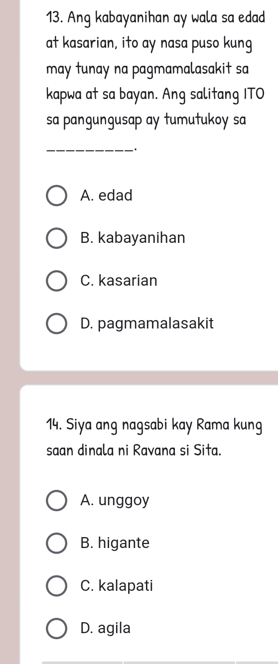 Ang kabayanihan ay wala sa edad
at kasarian, ito ay nasa puso kung
may tunay na pagmamalasakit sa
kapwa at sa bayan. Ang salitang ITO
sa pangungusap ay tumutukoy sa
_
·
A. edad
B. kabayanihan
C. kasarian
D. pagmamalasakit
14. Siya ang nagsabi kay Rama kung
saan dinala ni Ravana si Sita.
A. unggoy
B. higante
C. kalapati
D. agila