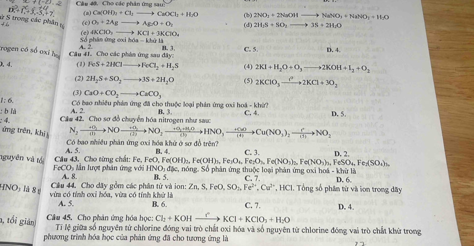 Cho các phản ứng sau:
D.+1,+3,-5,+7. (a) Ca(OH)_2+Cl_2to CaOCl_2+H_2O (b) 2NO_2+2NaOHto NaNO_3+NaNO_2+H_2O
ử S trong các phân từ
(c) O_3+2Agto Ag_2O+O_2
(e) 4KClO_3to KCl+3KClO_4 (d) 2H_2S+SO_2to 3S+2H_2O
Số phản ứn goxih6a-khirla
A. 2. B. 3. C. 5.
trogen có số oxi hoọ Câu 41. Cho các phản ứng sau đây: D. 4.
). 4. (1) FeS+2HClto FeCl_2+H_2S
(4) 2KI+H_2O+O_3to 2KOH+I_2+O_2
(2) 2H_2S+SO_2to 3S+2H_2O (5) 2KClO_3xrightarrow t^o2KCl+3O_2
(3) CaO+CO_2to CaCO_3
1:6.
Có bao nhiêu phản ứng đã cho thuộc loại phản ứng oxi hoá - khử?
:bla A. 2. B. 3. C. 4.
:4. Câu 42. Cho sơ đồ chuyển hóa nitrogen như sau: D. 5.
ứng trên, khi h
N_2xrightarrow +0_2NOxrightarrow +0_2NO_2xrightarrow +0_2+H_2OHNO_3xrightarrow +CuOCu(NO_3)_2xrightarrow t°NO_2
Có bao nhiêu phản ứng oxi hóa khử ở sơ đồ trên?
A. 5. B. 4. C. 3. D. 2.
nguyên và tối  Câu 43. Cho từng chất: Fe, FeO,Fe(OH)_2,Fe(OH)_3,Fe_3O_4,Fe_2O_3,Fe(NO_3)_2,Fe(NO_3)_3,FeSO_4,Fe_2(SO_4)_3, , nóng. Số phản ứng thuộc loại phản ứng oxi hoá - khử là
FeCO_3 ần lượt phản ứng với HNO_3dac,
A. 8. B. 5. C. 7. D. 6.
a NO_3 là 8 1
Câu 44. Cho dãy gồm các phân tử và ion: Zn,S,FeO,SO_2,Fe^(2+),Cu^(2+) *, HCl. Tổng số phân tử và ion trong dãy
vừa có tính oxi hóa, vừa có tính khử là
A. 5. B. 6. C. 7. D. 4.
n, tối giản)
Câu 45. Cho phản ứng hóa học: Cl_2+KOHxrightarrow I°KCl+KClO_3+H_2O
Tiỉ lệ giữa số nguyên tử chlorine đóng vai trò chất oxi hóa và số nguyên từ chlorine đóng vai trò chất khử trong
phương trình hóa học của phản ứng đã cho tương ứng là