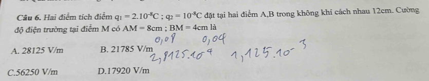 Hai điểm tích điểm q_1=2.10^(-8)C; q_2=10^(-8)C đặt tại hai điểm A, B trong không khí cách nhau 12cm. Cường
độ điện trường tại điểm M có AM=8cm; BM=4cmla
A. 28125 V/m B. 21785 V/m
C. 56250 V/m D. 17920 V/m