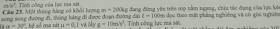 m/s^2 Tính công của lực ma sát. 
Câu 23. Một thùng hàng có khổi lượng m=200kg đang đứng yên trên mp nằm ngang, chịu tác dụng của lực kéc 
song song đường đi, thùng hàng đi được đoạn đường dài ell =100m dọc theo mặt phẳng nghiêng và có góc nghiên 
là alpha =30° , hệ số ma sát mu =0, ,1 và lấy g=10m/s^2. Tính công lực ma sát.