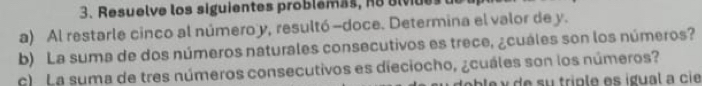 Resuelve los siguientes problemas, e alvdes 
a) Al restarle cinco al número y, resultó -doce. Determina el valor de y. 
b) La suma de dos números naturales consecutivos es trece, ¿cuáles son los números? 
c) La suma de tres números consecutivos es dieciocho, ¿cuáles son los números? 
b le y d e su triple es ígual a ci e