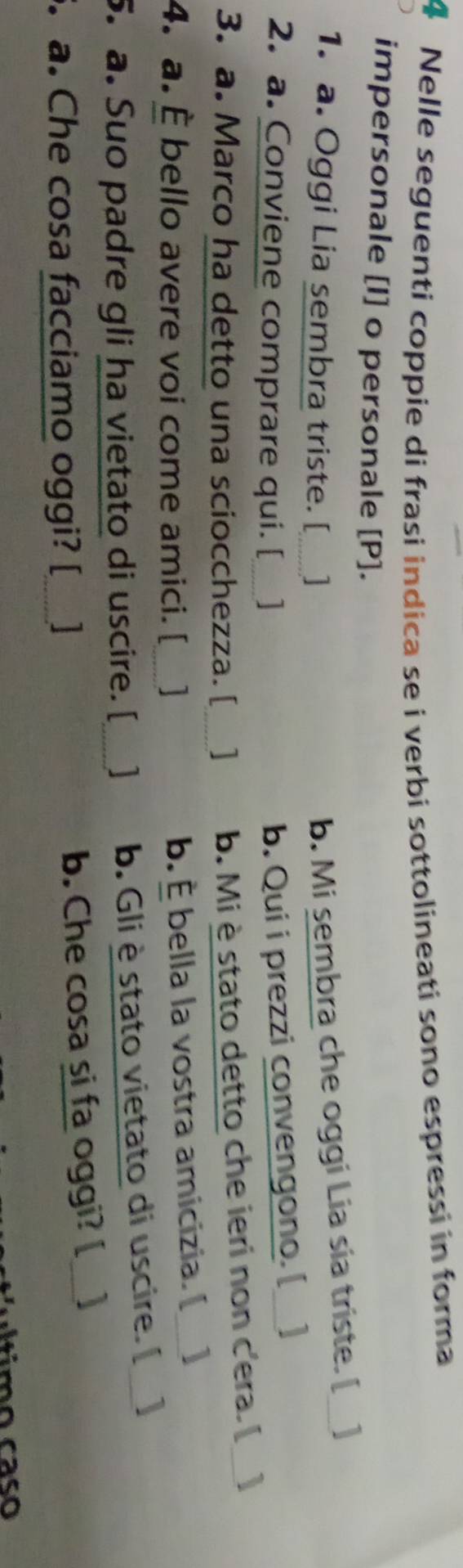 Nelle seguenti coppie di frasi indica se i verbi sottolineati sono espressi in forma
impersonale [I] o personale [P].
1. a. Oggi Lia sembra triste. [_ 1
b. Mi sembra che oggi Lia sia triste. [ ]
2. a. Conviene comprare qui. [ 1
b. Qui i prezzi convengono. [_ I
3. a. Marco ha detto una sciocchezza. [_ 1 b. Mi è stato detto che ieri non c'era. [_ ]
4. a. È bello avere voi come amici. [
b. È bella la vostra amicizia. [_ ]
5. a. Suo padre gli ha vietato di uscire. [_ 1 b. Gli è stato vietato di uscire. [ ]
. a. Che cosa facciamo oggi? [_ b. Che cosa si fa oggi? [_
C timo caso