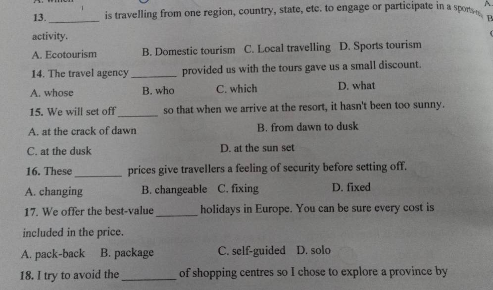 A
13._ is travelling from one region, country, state, etc. to engage or participate in a sports p
activity.
A. Ecotourism B. Domestic tourism C. Local travelling D. Sports tourism
14. The travel agency _provided us with the tours gave us a small discount.
A. whose B. who C. which D. what
15. We will set off_ so that when we arrive at the resort, it hasn't been too sunny.
A. at the crack of dawn B. from dawn to dusk
C. at the dusk D. at the sun set
16. These_ prices give travellers a feeling of security before setting off.
A. changing B. changeable C. fixing D. fixed
17. We offer the best-value _holidays in Europe. You can be sure every cost is
included in the price.
A. pack-back B. package C. self-guided D. solo
18. I try to avoid the _of shopping centres so I chose to explore a province by