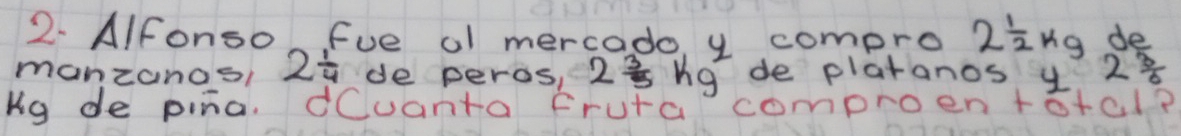 AIfonso fue ol mercado, y compro 2 1/2 kg de 
manzanos 2 1/4  de peras, 2 3/5 kg de platanos y 2^(frac 3)6
ug de pina. dCuanta fruta comproen+otal?