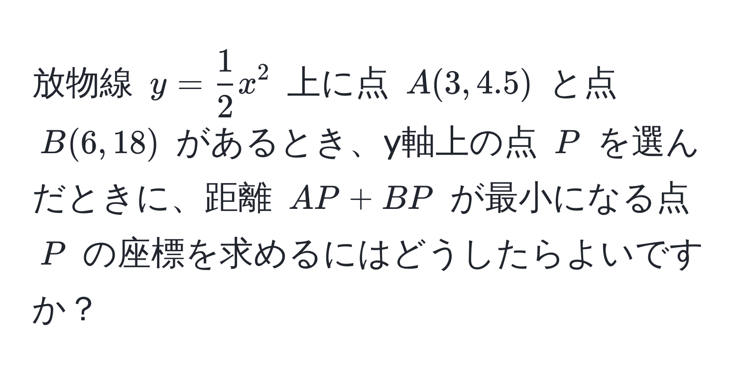 放物線 ( y =  1/2 x^2 ) 上に点 ( A(3, 4.5) ) と点 ( B(6, 18) ) があるとき、y軸上の点 ( P ) を選んだときに、距離 ( AP + BP ) が最小になる点 ( P ) の座標を求めるにはどうしたらよいですか？