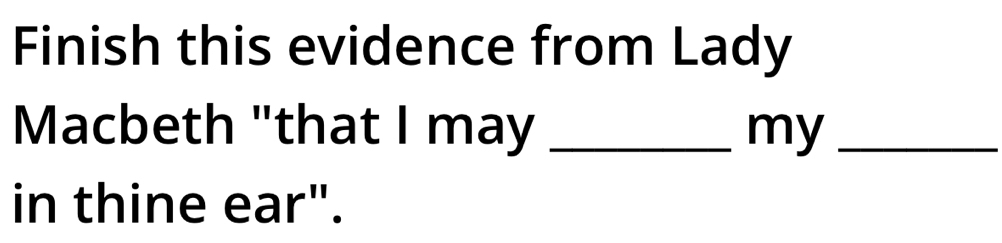 Finish this evidence from Lady 
Macbeth "that I may _my_ 
in thine ear".