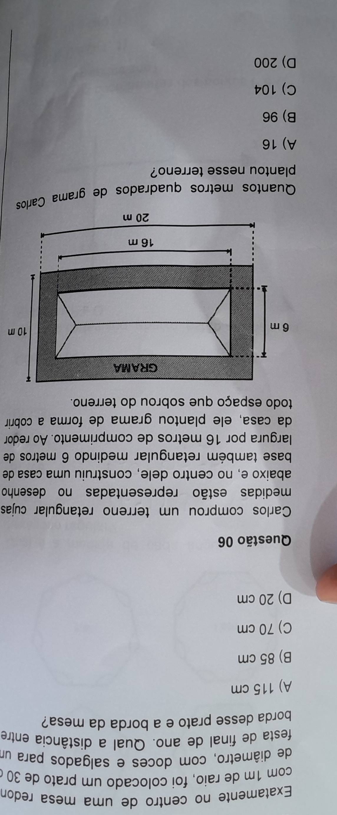 Exatamente no centro de uma mesa redon
com 1m de raio, foi colocado um prato de 30
de diâmetro, com doces e salgados para um
festa de final de ano. Qual a distância entre
borda desse prato e a borda da mesa?
A) 115 cm
B) 85 cm
C) 70 cm
D) 20 cm
Questão 06
Carlos comprou um terreno retangular cujas
medidas estão representadas no desenho
abaixo e, no centro dele, construiu uma casa de
base também retangular medindo 6 metros de
largura por 16 metros de comprimento. Ao redor
da casa, ele plantou grama de forma a cobrir
todo espaço que sobrou do terreno.
Quantos metros quadrados de grama Carlos
plantou nesse terreno?
A) 16
B) 96
C) 104
D) 200