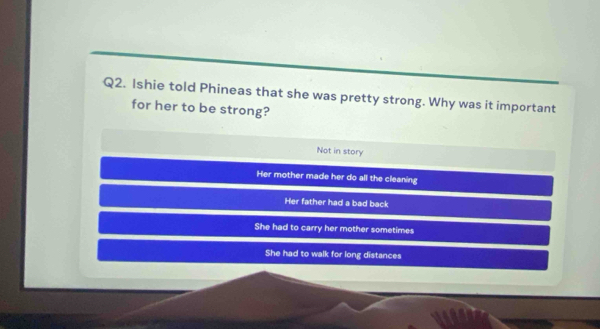 Ishie told Phineas that she was pretty strong. Why was it important
for her to be strong?
Not in story
Her mother made her do all the cleaning
Her father had a bad back
She had to carry her mother sometimes
She had to walk for long distances