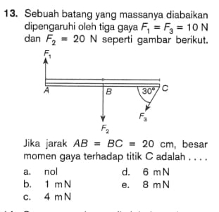 Sebuah batang yang massanya diabaikan
dipengaruhi oleh tiga gaya F_1=F_3=10N
dan F_2=20N seperti gambar berikut.
Jika jarak AB=BC=20cm , besar
momen gaya terhadap titik C adalah . . . .
a. nol d. 6 m N
b. 1 m N e. 8 m N
c. 4 m N