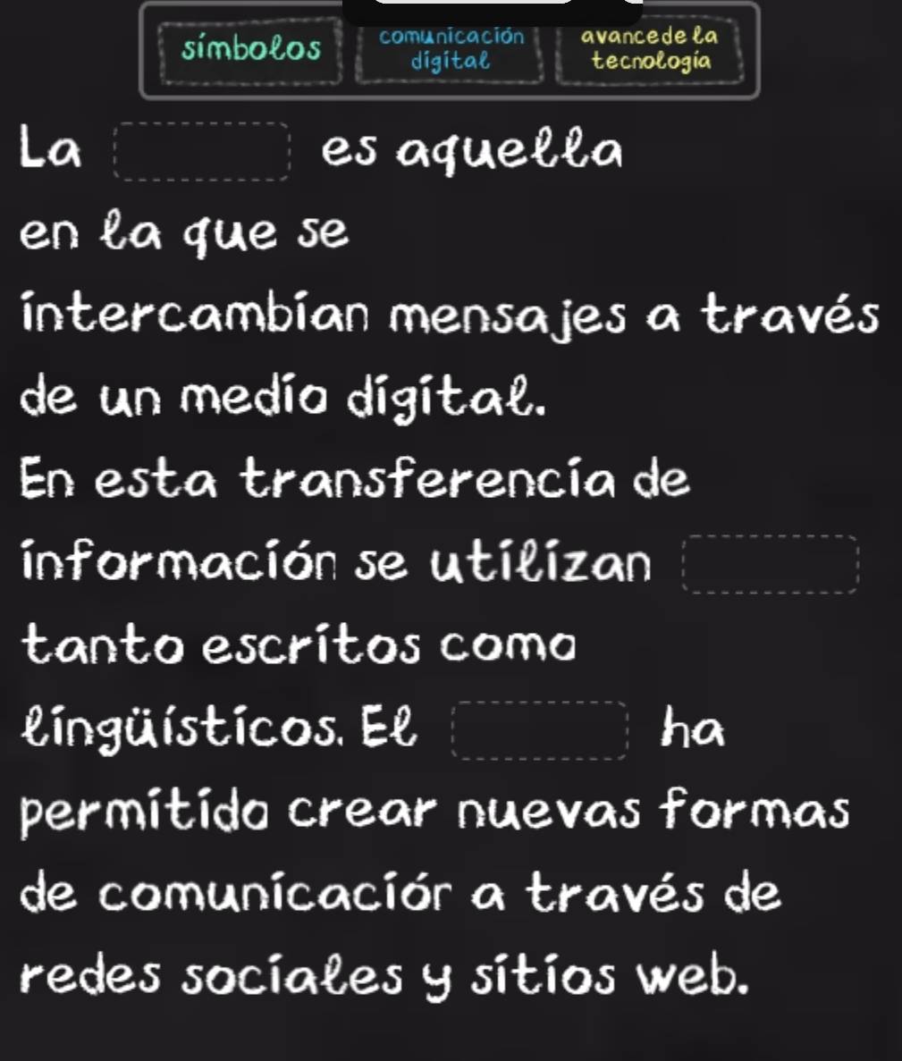 símbolos comunicación avancedela 
digital tecnología 
La es aquella 
en la que se 
intercambían mensajes a través 
de un medio digital. 
En esta transferencía de 
información se utilizan 
tanto escrítos como 
lingüísticos. El ha 
permitido crear nuevas formas 
de comunicación a través de 
redes sociales y sitios web.