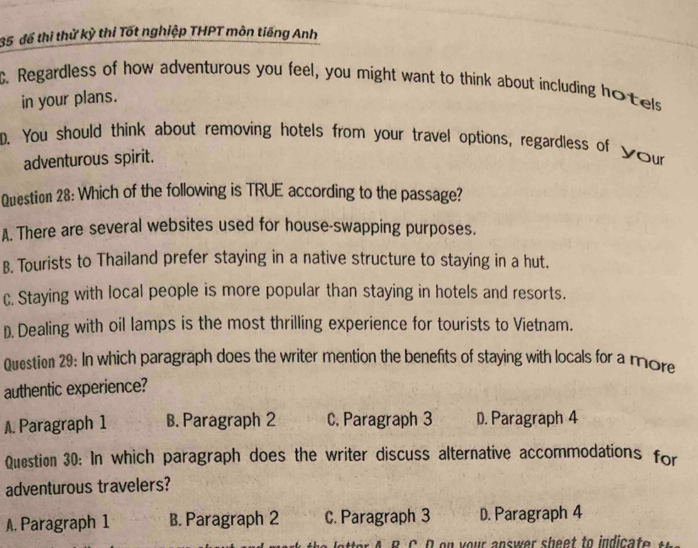 35 để thi thử kỳ thi Tốt nghiệp THPT môn tiếng Anh
C. Regardless of how adventurous you feel, you might want to think about including hotels
in your plans.
D. You should think about removing hotels from your travel options, regardless of your
adventurous spirit.
Question 28: Which of the following is TRUE according to the passage?
A. There are several websites used for house-swapping purposes.
B. Tourists to Thailand prefer staying in a native structure to staying in a hut.
c. Staying with local people is more popular than staying in hotels and resorts.
D. Dealing with oil lamps is the most thrilling experience for tourists to Vietnam.
Question 29: In which paragraph does the writer mention the benefits of staying with locals for a more
authentic experience?
A. Paragraph 1 B. Paragraph 2 C. Paragraph 3 D. Paragraph 4
Question 30: In which paragraph does the writer discuss alternative accommodations for
adventurous travelers?. Paragraph 1 B. Paragraph 2 C. Paragraph 3 D. Paragraph 4