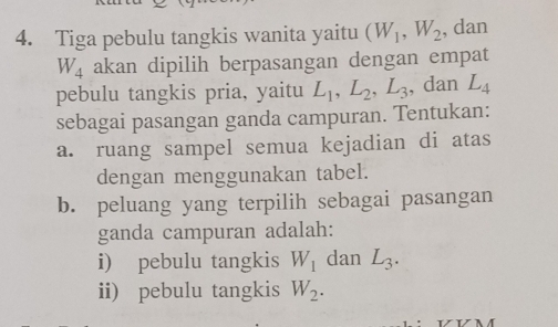 Tiga pebulu tangkis wanita yaitu (W_1, W_2 , dan
W_4 akan dipilih berpasangan dengan empat 
pebulu tangkis pria, yaitu L_1, L_2, L_3 , dan L_4
sebagai pasangan ganda campuran. Tentukan: 
a. ruang sampel semua kejadian di atas 
dengan menggunakan tabel. 
b. peluang yang terpilih sebagai pasangan 
ganda campuran adalah: 
i) pebulu tangkis W_1 dan L_3. 
ii) pebulu tangkis W_2.