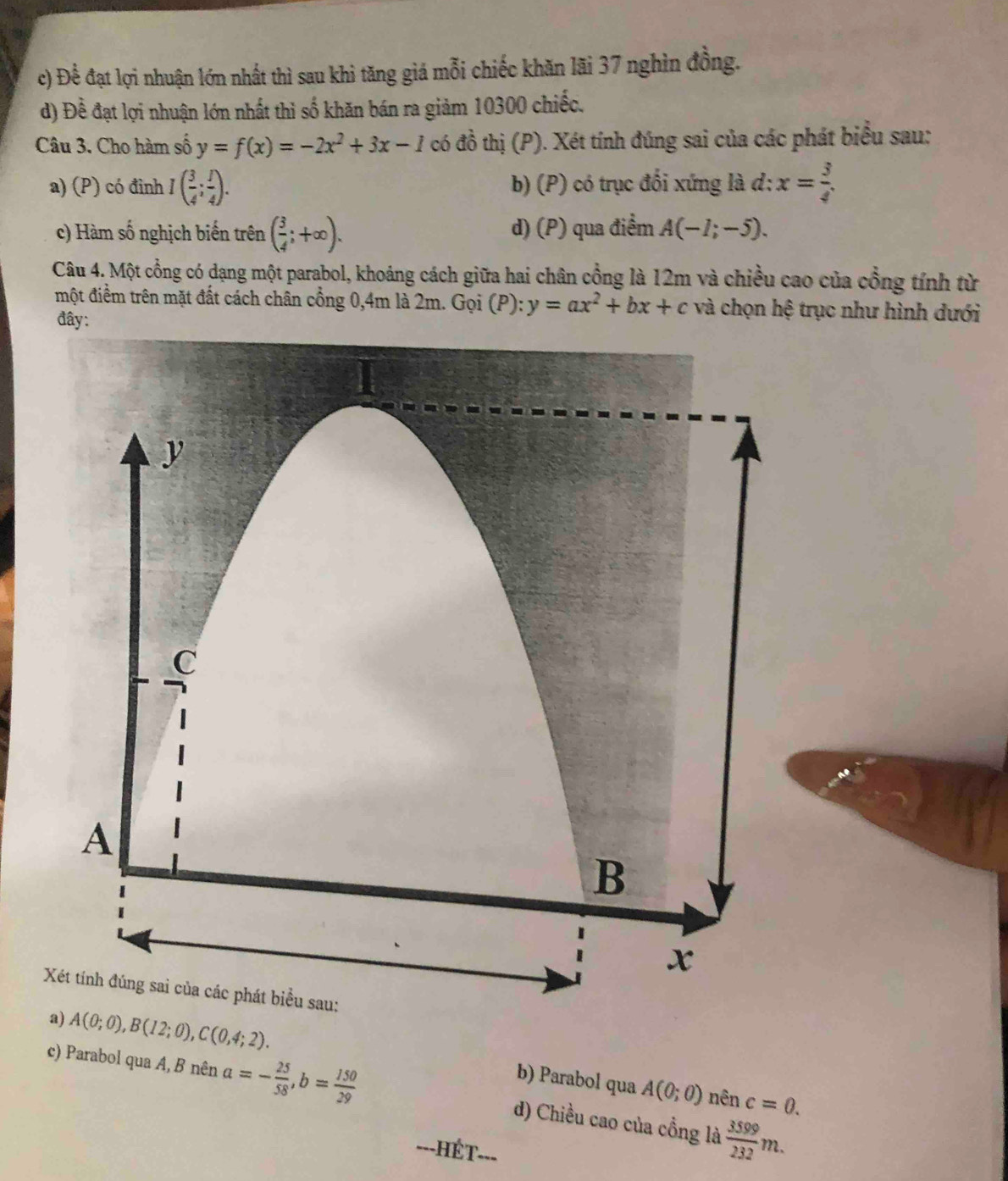 c) Để đạt lợi nhuận lớn nhất thì sau khì tăng giá mỗi chiếc khăn lãi 37 nghìn đồng.
d) Đề đạt lợi nhuận lớn nhất thì số khăn bán ra giảm 10300 chiếc.
Câu 3. Cho hàm số y=f(x)=-2x^2+3x-1 có đồ thị (P). Xét tính đúng sai của các phát biểu sau:
a) (P) có đinh I( 3/4 ; 1/4 ). b) (P) có trục đối xứng là d: x= 3/4 
c) Hàm số nghịch biến trên ( 3/4 ;+∈fty ). d) (P) qua điểm A(-1;-5). 
Câu 4. Một cổng có dạng một parabol, khoảng cách giữa hai chân cổng là 12m và chiều cao của cổng tính từ
một điểm trên mặt đất cách chân cổng 0,4m là 2m. Gọi (P): y=ax^2+bx+c và chọn hệ trục như hình dưới
đây:
a) A(0;0), B(12;0), C(0,4;2).
b) Parabol qua A(0;0) nên c=0.
c) Parabol qua A, B nên a=- 25/58 , b= 150/29  d) Chiều cao của cổng là  3599/232 m. 
T
