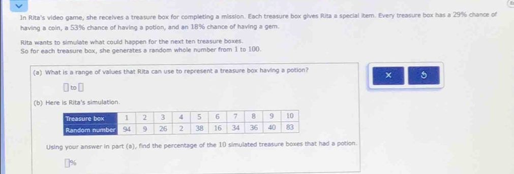 In Rita's video game, she recelves a treasure box for completing a mission. Each treasure box gives Rita a special item. Every treasure box has a 29% chance of 
having a coin, a 53% chance of having a potion, and an 18% chance of having a gem. 
Rita wants to simulate what could happen for the next ten treasure boxes. 
So for each treasure box, she generates a random whole number from 1 to 100. 
(a) What is a range of values that Rita can use to represent a treasure box having a potion? 
to 
(b) Here is Rita's simulation. 
Using your answer in part (a), find the percentage of the 10 simulated treasure boxes that had a potion.
%